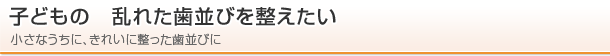 子どもの　乱れた歯並びを整えたい